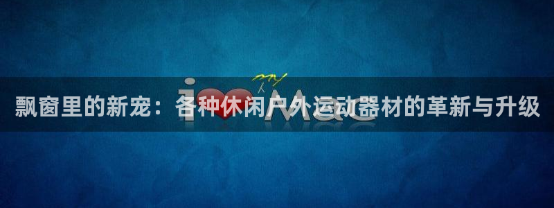 凯捷体育集团简介：飘窗里的新宠：各种休闲户外运动器材的革新与