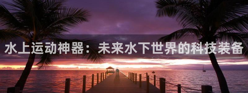 凯捷体育招商电话是多少：水上运动神器：未来水下世界的